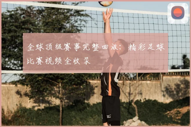 全球顶级赛事完整回放：精彩足球比赛视频全收录