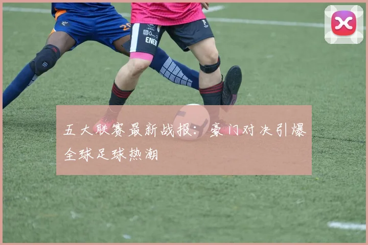 五大联赛最新战报:豪门对决引爆全球足球热潮