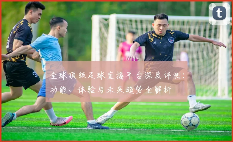 全球顶级足球直播平台深度评测：功能、体验与未来趋势全解析