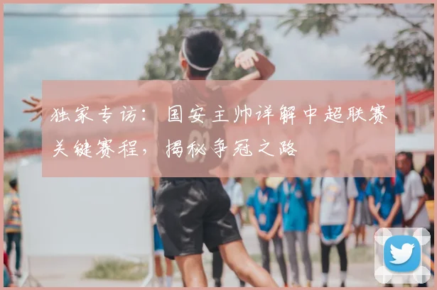 独家专访:国安主帅详解中超联赛关键赛程,揭秘争冠之路