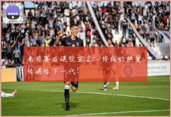 老将赛后退役宣言：将我的热爱，传递给下一代！