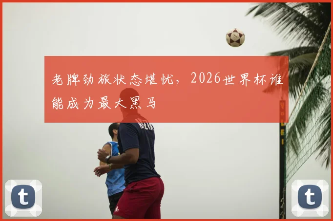 老牌劲旅状态堪忧,2026世界杯谁能成为最大黑马