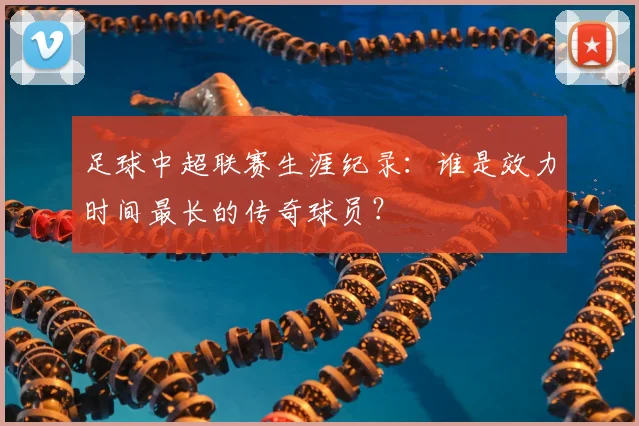 足球中超联赛生涯纪录:谁是效力时间最长的传奇球员?