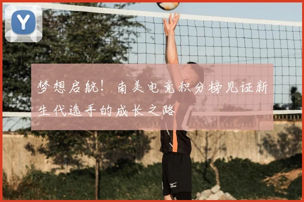 梦想启航！南美电竞积分榜见证新生代选手的成长之路
