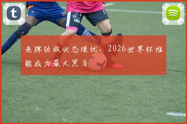 老牌劲旅状态堪忧,2026世界杯谁能成为最大黑马