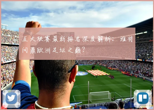 五大联赛最新排名深度解析：谁将问鼎欧洲足坛之巅？